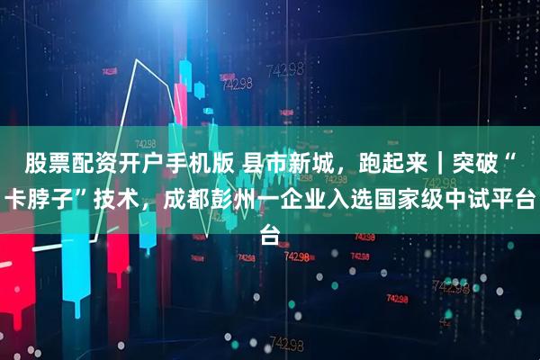 股票配资开户手机版 县市新城，跑起来｜突破“卡脖子”技术，成都彭州一企业入选国家级中试平台