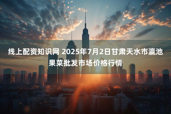 线上配资知识网 2025年7月2日甘肃天水市瀛池果菜批发市场价格行情