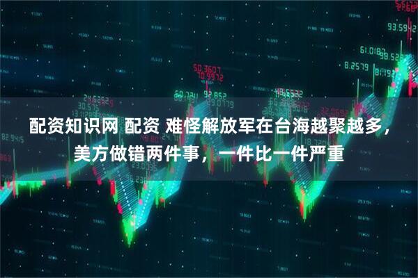 配资知识网 配资 难怪解放军在台海越聚越多，美方做错两件事，一件比一件严重