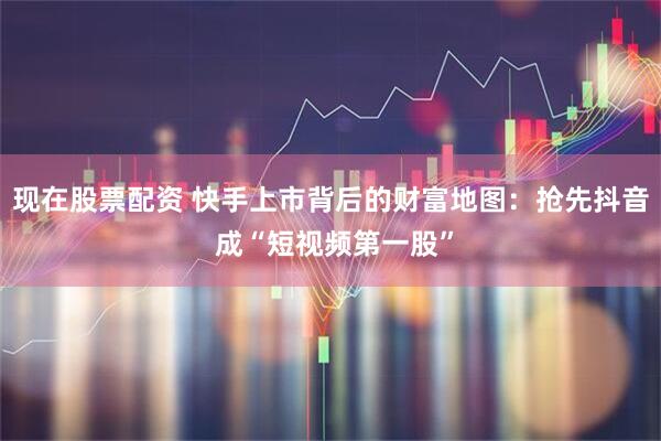 现在股票配资 快手上市背后的财富地图：抢先抖音 成“短视频第一股”
