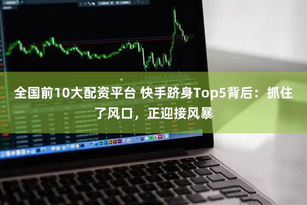 全国前10大配资平台 快手跻身Top5背后：抓住了风口，正迎接风暴