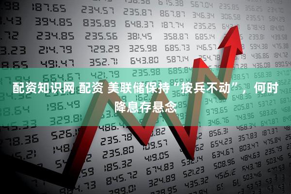 配资知识网 配资 美联储保持“按兵不动”，何时降息存悬念