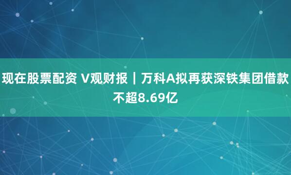 现在股票配资 V观财报｜万科A拟再获深铁集团借款不超8.69亿