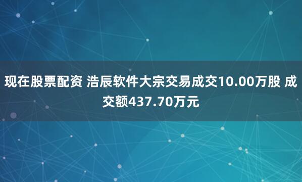 现在股票配资 浩辰软件大宗交易成交10.00万股 成交额437.70万元
