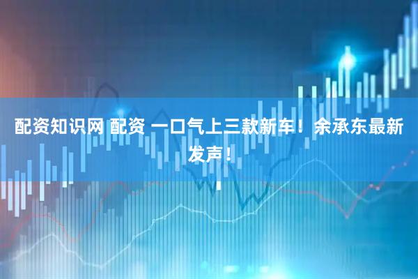 配资知识网 配资 一口气上三款新车！余承东最新发声！