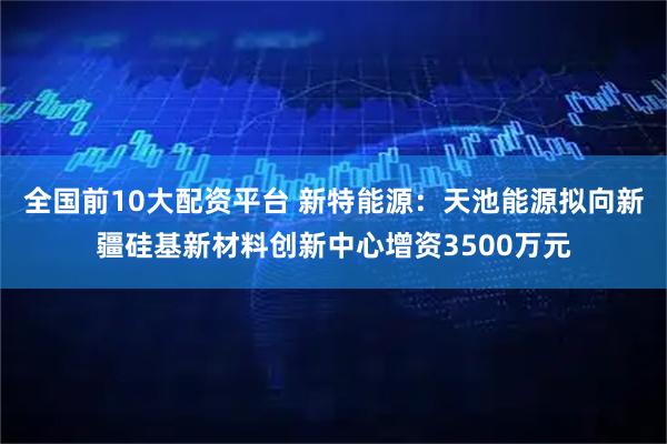全国前10大配资平台 新特能源：天池能源拟向新疆硅基新材料创新中心增资3500万元