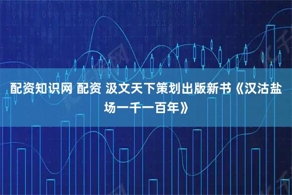 配资知识网 配资 汲文天下策划出版新书《汉沽盐场一千一百年》