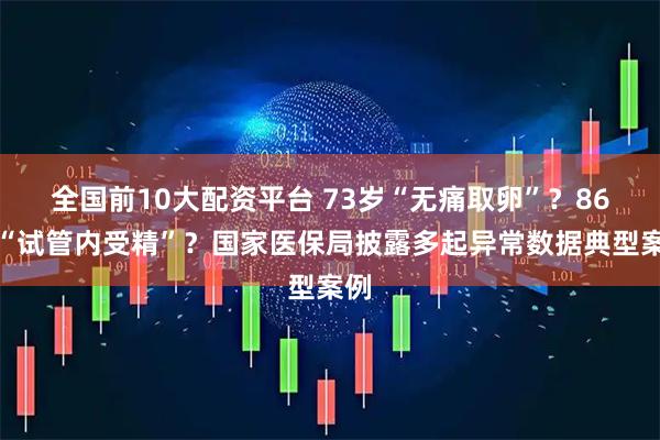 全国前10大配资平台 73岁“无痛取卵”？86岁“试管内受精”？国家医保局披露多起异常数据典型案例