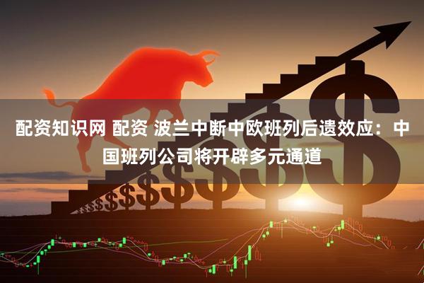 配资知识网 配资 波兰中断中欧班列后遗效应：中国班列公司将开辟多元通道