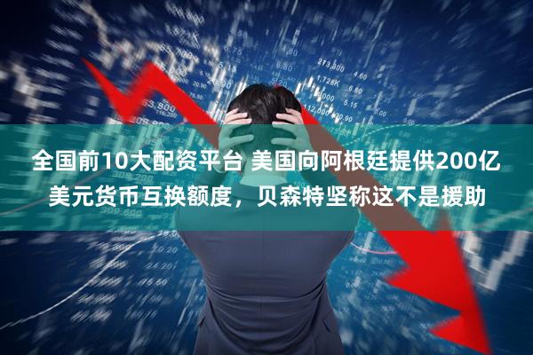 全国前10大配资平台 美国向阿根廷提供200亿美元货币互换额度，贝森特坚称这不是援助
