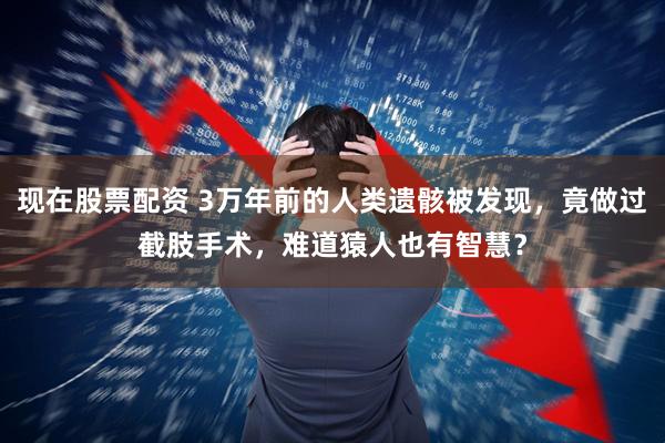 现在股票配资 3万年前的人类遗骸被发现，竟做过截肢手术，难道猿人也有智慧？