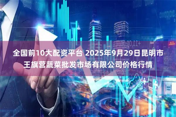 全国前10大配资平台 2025年9月29日昆明市王旗营蔬菜批发市场有限公司价格行情