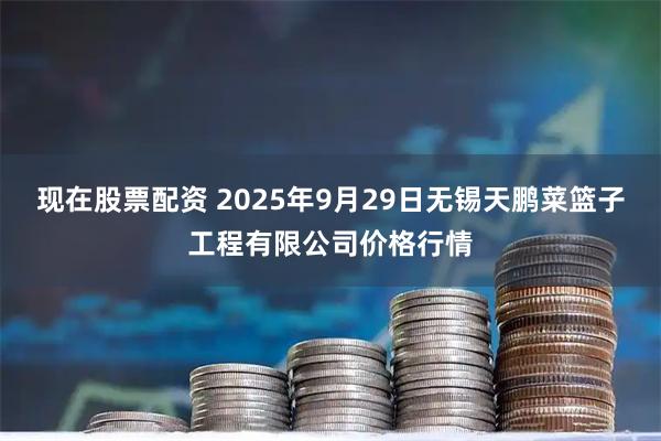 现在股票配资 2025年9月29日无锡天鹏菜篮子工程有限公司价格行情