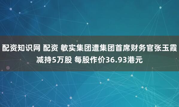 配资知识网 配资 敏实集团遭集团首席财务官张玉霞减持5万股 每股作价36.93港元