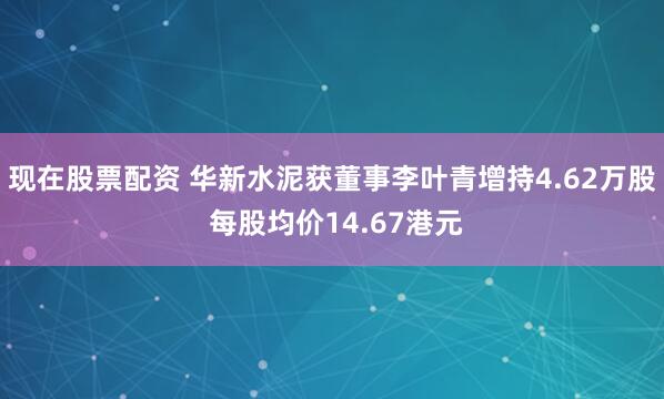 现在股票配资 华新水泥获董事李叶青增持4.62万股 每股均价14.67港元