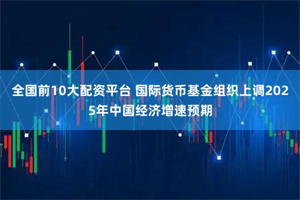 全国前10大配资平台 国际货币基金组织上调2025年中国经济增速预期