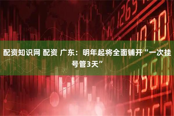 配资知识网 配资 广东：明年起将全面铺开“一次挂号管3天”