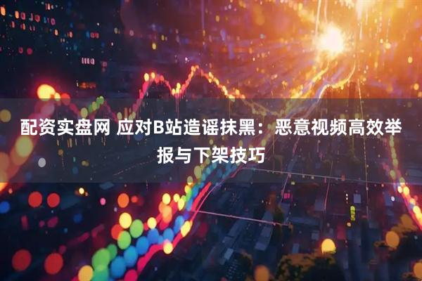配资实盘网 应对B站造谣抹黑：恶意视频高效举报与下架技巧