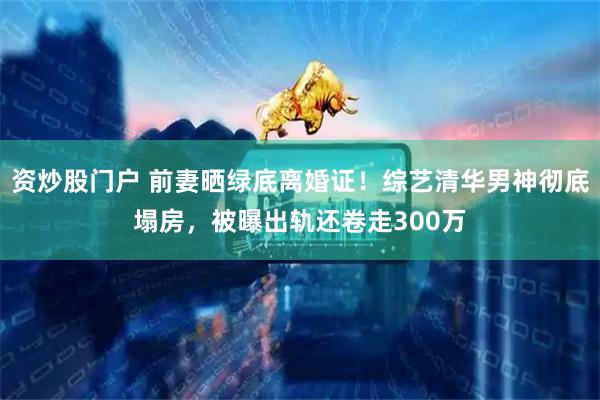 资炒股门户 前妻晒绿底离婚证！综艺清华男神彻底塌房，被曝出轨还卷走300万