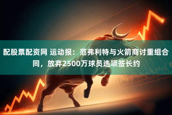 配股票配资网 运动报：范弗利特与火箭商讨重组合同，放弃2500万球员选项签长约