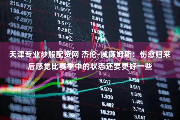 天津专业炒股配资网 杰伦-威廉姆斯：伤愈归来后感觉比赛季中的状态还要更好一些