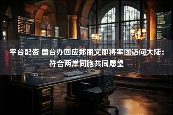 平台配资 国台办回应郑丽文即将率团访问大陆：符合两岸同胞共同愿望