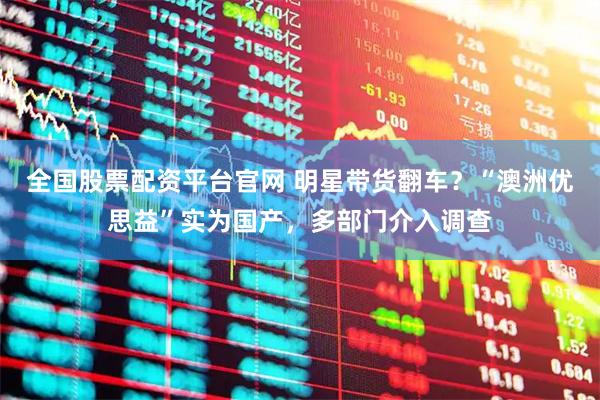 全国股票配资平台官网 明星带货翻车？“澳洲优思益”实为国产，多部门介入调查