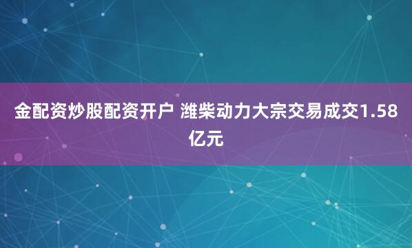 金配资炒股配资开户 潍柴动力大宗交易成交1.58亿元