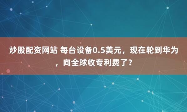 炒股配资网站 每台设备0.5美元，现在轮到华为，向全球收专利费了？