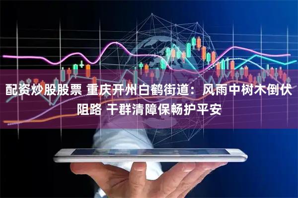 配资炒股股票 重庆开州白鹤街道：风雨中树木倒伏阻路 干群清障保畅护平安