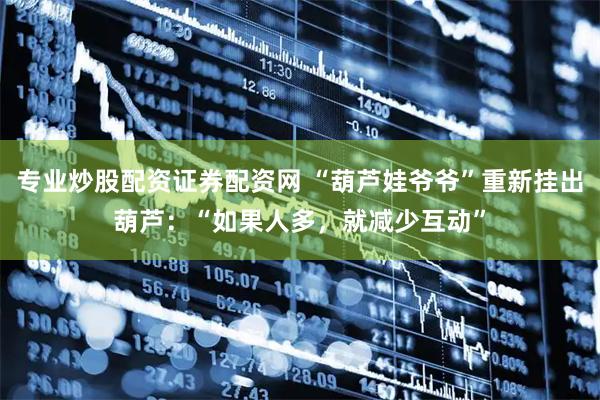 专业炒股配资证券配资网 “葫芦娃爷爷”重新挂出葫芦:“如果人多,就减少互动”