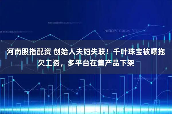 河南股指配资 创始人夫妇失联！千叶珠宝被曝拖欠工资，多平台在售产品下架