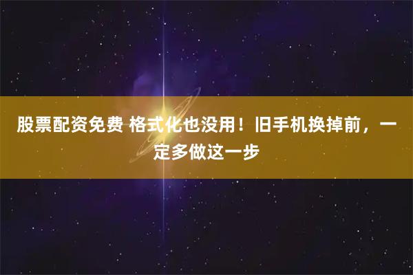 股票配资免费 格式化也没用！旧手机换掉前，一定多做这一步